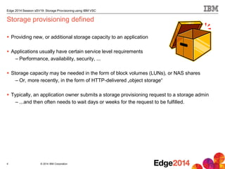 © 2014 IBM Corporation
Edge 2014 Session sSV19: Storage Provisioning using IBM VSC
Storage provisioning defined
 Providing new, or additional storage capacity to an application
 Applications usually have certain service level requirements
– Performance, availability, security, ...
 Storage capacity may be needed in the form of block volumes (LUNs), or NAS shares
– Or, more recently, in the form of HTTP-delivered „object storage“
 Typically, an application owner submits a storage provisioning request to a storage admin
– ...and then often needs to wait days or weeks for the request to be fulfilled.
4
 