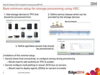 © 2014 IBM Corporation
Edge 2014 Session sSV19: Storage Provisioning using IBM VSC
Bare minimum setup for storage provisioning using VSC
Limitations of this minimal setup:
 Cannot check host connectivity, or configure zoning during provisioning
– Would need to add switches to TPC to enable.
 Cannot configure multi-pathing or rescan SCSI bus on servers
– Would need to deploy agents (SRAs) on servers to enable.
9
1. Add storage devices to TPC that
should be provisioned from:
3. Define agentless servers that should
be provisioned to:
2. Define service classes which can be
provided by the storage devices:
 