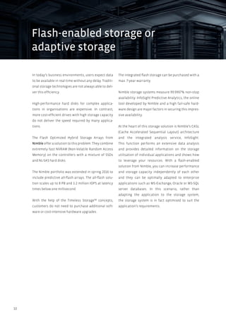 10
In today’s business environments, users expect data
to be available in real-time without any delay. Traditi-
onal storage technologies are not always able to deli-
ver this efficiency.
High-performance hard disks for complex applica-
tions in organisations are expensive. In contrast,
more cost-efficient drives with high storage capacity
do not deliver the speed required by many applica-
tions.
The Flash Optimized Hybrid Storage Arrays from
Nimble offer a solution to this problem. They combine
extremely fast NVRAM (Non-Volatile Random Access
Memory) on the controllers with a mixture of SSDs
and NL-SAS hard disks.
The Nimble portfolio was extended in spring 2016 to
include predictive all-flash arrays. The all-flash solu-
tion scales up to 8 PB and 1.2 million IOPS at latency
times below one millisecond.
With the help of the Timeless Storage™ concepts,
customers do not need to purchase additional soft-
ware or cost-intensive hardware upgrades.
The integrated flash storage can be purchased with a
max. 7-year warranty.
Nimble storage systems measure 99.9997% non-stop
availability. InfoSight Predictive Analytics, the online
tool developed by Nimble and a high fail-safe hard-
ware design are major factors in securing this impres-
sive availability.
At the heart of this storage solution is Nimble’s CASL
(Cache Accelerated Sequential Layout) architecture
and the integrated analysis service, InfoSight.
This function performs an extensive data analysis
and provides detailed information on the storage
utilisation of individual applications and shows how
to leverage your resources. With a flash-enabled
solution from Nimble, you can increase performance
and storage capacity independently of each other
and they can be optimally adapted to enterprise
applications such as MS-Exchange, Oracle or MS-SQL
server databases. In this scenario, rather than
adapting the application to the storage system,
the storage system is in fact optimised to suit the
application’s requirements.
Flash-enabled storage or
adaptive storage
 