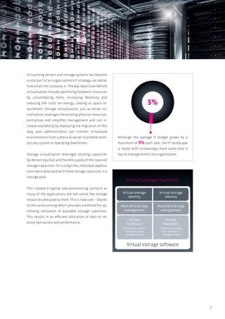 3
5%
Although the average IT budget grows by a
maximum of 5% each year, the IT landscape
is faced with increasingly more tasks that it
has to manage within the organisation.
Virtualising servers and storage systems has become
a vital part of an organisation’s IT strategy, no matter
how small the company is. The key objectives behind
virtualisation include optimising hardware resources
by consolidating them, increasing flexibility and
reducing the costs for energy, cooling or space re-
quirement. Storage virtualisation, just as server vir-
tualisation, leverages the existing physical resources,
centralises and simplifies management and can in-
crease availability by deploying live migration. In this
way, your administrators can transfer virtualised
environments from a physical server to another with-
out any system or operating downtimes.
Storage virtualisation leverages existing capacities
by delivering a fast and flexible supply of the required
storage capacities. For a long time, individual applica-
tions were allocated with fixed storage resources in a
storage pool.
This created a typical over-provisioning scenario as
many of the applications did not utilise the storage
resources allocated to them. This is now over – thanks
to thin-provisioning which provides a method for op-
timising utilisation of available storage capacities.
This results in an efficient allocation of data to im-
prove fast access and performance.
Virtual storage machines
Virtual storage software
Virtual storage
identity
Host I/O and copy
management
Virtual
hardware
Virtual storage
identity
Host I/O and copy
management
Virtual
Hardware
Processors, cache,
front-end ports,
storage media
Processors, cache,
front-end ports,
storage media
 