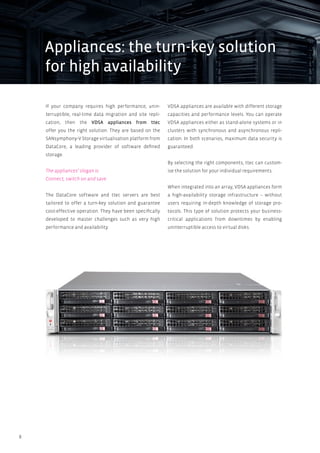 8
If your company requires high performance, unin-
terruptible, real-time data migration and site repli-
cation, then the VDSA appliances from ttec
offer you the right solution. They are based on the
SANsymphony-V Storage virtualisation platform from
DataCore, a leading provider of software defined
storage.
The appliances’ slogan is:
Connect, switch on and save
The DataCore software and ttec servers are best
tailored to offer a turn-key solution and guarantee
cost-effective operation. They have been specifically
developed to master challenges such as very high
performance and availability.
VDSA appliances are available with different storage
capacities and performance levels. You can operate
VDSA appliances either as stand-alone systems or in
clusters with synchronous and asynchronous repli-
cation. In both scenarios, maximum data security is
guaranteed.
By selecting the right components, ttec can custom-
ise the solution for your individual requirements.
When integrated into an array, VDSA appliances form
a high-availability storage infrastructure – without
users requiring in-depth knowledge of storage pro-
tocols. This type of solution protects your business-
critical applications from downtimes by enabling
uninterruptible access to virtual disks.
Appliances: the turn-key solution
for high availability
 