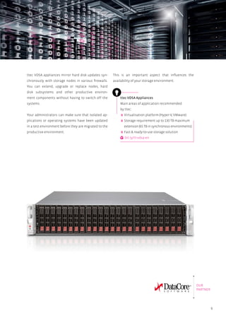 9
ttec VDSA appliances mirror hard disk updates syn-
chronously with storage nodes in various firewalls.
You can extend, upgrade or replace nodes, hard
disk subsystems and other productive environ-
ment components without having to switch off the
systems.
Your administrators can make sure that isolated ap-
plications or operating systems have been updated
in a test environment before they are migrated to the
productive environment.
ttec VDSA Appliances
Main areas of application recommended
by ttec:
Virtualisation platform (Hyper-V, VMware)
Storage requirement up to 130 TB maximum
extension (65 TB in synchronous environments)
Fast  ready-to-use storage solution
bit.ly/tt-vdsa-en
This is an important aspect that influences the
availability of your storage environment.
OUR
PARTNER
 