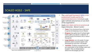 SCALED AGILE - SAFE
• The scaled agile framework (SAFe) is the
predominant model used by the
automotive electronics industry to scale
agile methods and practices on any level
of the organization.
• Apply Lean-Agile and Scrum practices at
large enterprises. Below 4 Levels:
• Team: Cross-functional teams that work
in sprints facilitated by a Scrum Master.
• Program: the gathering of multiple Agile
Teams (ART’s) to deliver a collection of
several Product Increments (PI’s) in about
five sprints.
• Large Solution: we only speak of Large
Solutions when a product needs to be
developed by more than 150 people.
• Portfolio: Portfolio management and
are responsible for the strategic plans and
budgets. They are designated to
determine the budgets per ART.
https://www.scaledagileframework.com/#
 