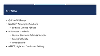 AGENDA
• Quick ADAS Recap
• Next GEN Automotive Solutions
• Software Defined Vehicles
• Automotive standards
• General Standards, Safety & Security
• Functional Safety
• Cyber Security
• ASPICE, Agile and Continuous Delivery
 