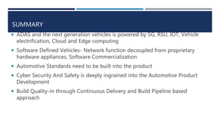 SUMMARY
 ADAS and the next generation vehicles is powered by 5G, RSU, IOT, Vehicle
electrification, Cloud and Edge computing
 Software Defined Vehicles- Network function decoupled from proprietary
hardware appliances, Software Commercialization
 Automotive Standards need to be built into the product
 Cyber Security And Safety is deeply ingrained into the Automotive Product
Development
 Build Quality-in through Continuous Delivery and Build Pipeline based
approach
 
