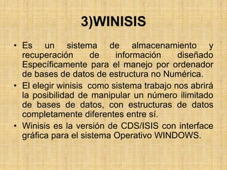 3)WINISIS
• Es un sistema de almacenamiento y
recuperación de información diseñado
Específicamente para el manejo por ordenador
de bases de datos de estructura no Numérica.
• El elegir winisis como sistema trabajo nos abrirá
la posibilidad de manipular un número ilimitado
de bases de datos, con estructuras de datos
completamente diferentes entre sí.
• Winisis es la versión de CDS/ISIS con interface
gráfica para el sistema Operativo WINDOWS.
 