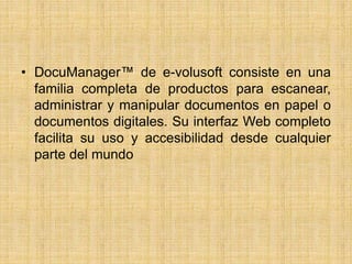 • DocuManager™ de e-volusoft consiste en una
familia completa de productos para escanear,
administrar y manipular documentos en papel o
documentos digitales. Su interfaz Web completo
facilita su uso y accesibilidad desde cualquier
parte del mundo
 