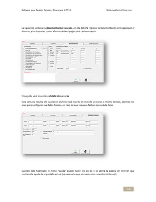 Software para Gestión Escolar y Financiera V.2016 SistemasControlTotal.com
10
La siguiente ventana es documentación y cargos, en ella deberá registrar la documentación entregada por el
alumno, y los importes que el alumno deberá pagar para cada concepto.
Enseguida verá la ventana detalle de carreras
Esta ventana resulta útil cuando el alumno está inscrito en más de un curso al mismo tiempo, además nos
sirve para configurar sus datos fiscales, en caso de que requiera factura con cedula fiscal.
Cuando esté habilitado el menú “ayuda” puede hacer clic en él, y se abrirá la página de internet que
contiene la ayuda de la pantalla actual (es necesario que se cuente con conexión a internet).
 