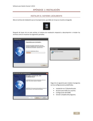 Software para Gestión Escolar V.2014
100
APÉNDICE 1 INSTALACIÓN
INSTALAR EL SISTEMA LOCALMENTE
Abra el archivo de instalación que se le proporcionó, que debe ser el que se muestra enseguida:
Después de hacer clic en este archivo, el sistema de instalación empezará a descomprimir e instalar los
archivos como lo muestran las siguientes pantallas:
Haga clic en siguiente para instalar el programa
con las configuraciones predefinidas:
 Instalación en C:GestionEscolar.
 Accesos para todos los usuarios.
 Configuración del ODBC.
 Versión completa del programa.
 
