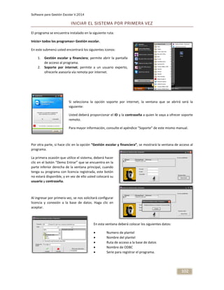 Software para Gestión Escolar V.2014
102
INICIAR EL SISTEMA POR PRIMERA VEZ
El programa se encuentra instalado en la siguiente ruta:
Inicio> todos los programas> Gestión escolar.
En este submenú usted encontrará los siguientes iconos:
1. Gestión escolar y financiera; permite abrir la pantalla
de acceso al programa.
2. Soporte por internet; permite a un usuario experto,
ofrecerle asesoría vía remota por internet.
Si selecciona la opción soporte por internet, la ventana que se abrirá será la
siguiente:
Usted deberá proporcionar el ID y la contraseña a quien le vaya a ofrecer soporte
remoto.
Para mayor información, consulte el apéndice “Soporte” de este mismo manual.
Por otra parte, si hace clic en la opción “Gestión escolar y financiera”, se mostrará la ventana de acceso al
programa.
La primera ocasión que utilice el sistema, deberá hacer
clic en el botón “Demo Entrar” que se encuentra en la
parte inferior derecha de la ventana principal, cuando
tenga su programa con licencia registrada, este botón
no estará disponible, y en vez de ello usted colocará su
usuario y contraseña.
Al ingresar por primera vez, se nos solicitará configurar
licencia y conexión a la base de datos. Haga clic en
aceptar.
En esta ventana deberá colocar los siguientes datos:
 Numero de plantel
 Nombre del plantel
 Ruta de acceso a la base de datos
 Nombre de ODBC
 Serie para registrar el programa.
 