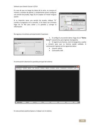 Software para Gestión Escolar V.2014
103
En caso de que no tenga los datos de la serie, no conozca el
número o nombre de plantel, o simplemente quiera configurar
una versión de prueba, haga clic en aceptar sin mover ninguna
opción.
Si su intención tener una versión de prueba, indique “Sí”
cuando el programa se lo consulte, si los datos son erróneos
haga clic en NO para volver a la pantalla y corregir la
información.
De regreso a la ventana principal tendrá 2 opciones:
1. Si configuró una versión demo: haga clic en “Demo
Entrar” nuevamente, para ingresar al programa.
2. Si registró una licencia, cierre el programa y vuelva
a iniciarlo para que su licencia quede validada. A
continuación ingrese con los siguientes datos:
 Usuario: admin
 Contraseña: XXX
A continuación observará la pantalla principal del sistema:
En esta ventana podrá empezar a trabajar con el sistema.
 