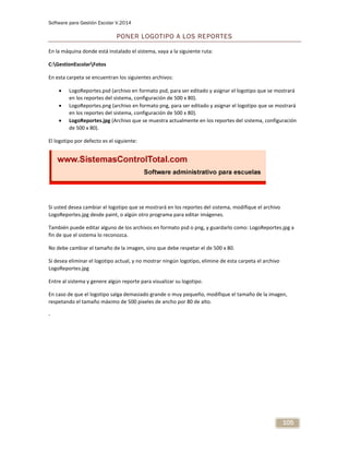 Software para Gestión Escolar V.2014
105
PONER LOGOTIPO A LOS REPORTES
En la máquina donde está instalado el sistema, vaya a la siguiente ruta:
C:GestionEscolarFotos
En esta carpeta se encuentran los siguientes archivos:
 LogoReportes.psd (archivo en formato psd, para ser editado y asignar el logotipo que se mostrará
en los reportes del sistema, configuración de 500 x 80).
 LogoReportes.png (archivo en formato png, para ser editado y asignar el logotipo que se mostrará
en los reportes del sistema, configuración de 500 x 80).
 LogoReportes.jpg (Archivo que se muestra actualmente en los reportes del sistema, configuración
de 500 x 80).
El logotipo por defecto es el siguiente:
Si usted desea cambiar el logotipo que se mostrará en los reportes del sistema, modifique el archivo
LogoReportes.jpg desde paint, o algún otro programa para editar imágenes.
También puede editar alguno de los archivos en formato psd o png, y guardarlo como: LogoReportes.jpg a
fin de que el sistema lo reconozca.
No debe cambiar el tamaño de la imagen, sino que debe respetar el de 500 x 80.
Si desea eliminar el logotipo actual, y no mostrar ningún logotipo, elimine de esta carpeta el archivo
LogoReportes.jpg
Entre al sistema y genere algún reporte para visualizar su logotipo.
En caso de que el logotipo salga demasiado grande o muy pequeño, modifique el tamaño de la imagen,
respetando el tamaño máximo de 500 pixeles de ancho por 80 de alto.
-
 