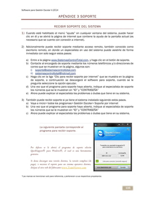 Software para Gestión Escolar V.2014
106
APÉNDICE 3 SOPORTE
RECIBIR SOPORTE DEL SISTEMA
1) Cuando esté habilitado el menú “ayuda” en cualquier ventana del sistema, puede hacer
clic en él y se abrirá la página de internet que contiene la ayuda de la pantalla actual (es
necesario que se cuente con conexión a internet).
2) Adicionalmente puede recibir soporte mediante acceso remoto, también conocido como
escritorio remoto, en donde un especialista en uso del sistema puede asistirle de forma
inmediata con solo seguir estos pasos:
a) Entre a la página www.SistemasControlTotal.com, y haga clic en el botón de soporte.
b) Contacte al encargado de soporte mediante los números telefónicos y/o direcciones de
correo que se muestran en la página, algunos son:
i) soporte@sistemascontroltotal.com
ii) sistemascontroltotal@hotmail.com
c) Haga clic en la liga “Clic para recibir soporte por internet” que se muestra en la página
de soporte, a continuación se descargará el software para soporte, cuando se le
pregunte seleccione la opción ejecutar.
d) Una vez que el programa para soporte haya abierto, indique al especialista de soporte
los números que se le muestran en “ID” y “CONTRASEÑA”
e) Ahora puede explicar al especialista los problemas o dudas que tiene en su sistema.
3) También puede recibir soporte si ya tiene el sistema instalado siguiendo estos pasos.
a) Vaya a inicio> todos los programas> Gestión Escolar> Soporte por internet
b) Una vez que el programa para soporte haya abierto, indique al especialista de soporte
los números que se le muestran en “ID” y “CONTRASEÑA”
c) Ahora puede explicar al especialista los problemas o dudas que tiene en su sistema.
La siguiente pantalla corresponde al
programa para recibir soporte.
Por defecto se le abrirá el programa de soporte edición
QuickSupport® para Windows®, el cual es una herramienta
gratuita.
Si desea descargar una versión distinta, la versión completa (de
paga), o necesita el soporte para un sistema operativo distinto,
diríjase al sitio web del fabricante:www.TeamViewer.com
*Las marcas se mencionan solo para referencia, y pertenecen a sus respectivos propietarios.
 