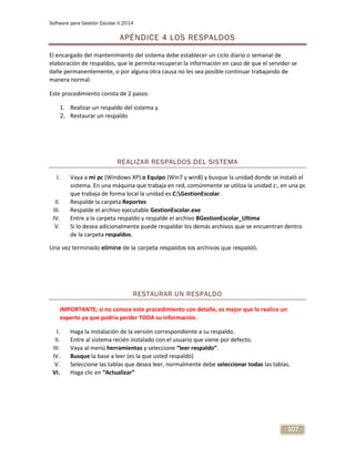 Software para Gestión Escolar V.2014
107
APÉNDICE 4 LOS RESPALDOS
El encargado del mantenimiento del sistema debe establecer un ciclo diario o semanal de
elaboración de respaldos, que le permita recuperar la información en caso de que el servidor se
dañe permanentemente, o por alguna otra causa no les sea posible continuar trabajando de
manera normal.
Este procedimiento consta de 2 pasos:
1. Realizar un respaldo del sistema y
2. Restaurar un respaldo
REALIZAR RESPALDOS DEL SISTEMA
I. Vaya a mi pc (Windows XP) o Equipo (Win7 y win8) y busque la unidad donde se instaló el
sistema. En una máquina que trabaja en red, comúnmente se utiliza la unidad z:, en una pc
que trabaja de forma local la unidad es C:GestionEscolar.
II. Respalde la carpeta Reportes
III. Respalde el archivo ejecutable GestionEscolar.exe
IV. Entre a la carpeta respaldo y respalde el archivo BGestionEscolar_Ultima
V. Si lo desea adicionalmente puede respaldar los demás archivos que se encuentran dentro
de la carpeta respaldos.
Una vez terminado elimine de la carpeta respaldos los archivos que respaldó.
RESTAURAR UN RESPALDO
IMPORTANTE; si no conoce este procedimiento con detalle, es mejor que lo realice un
experto ya que podría perder TODA su información.
I. Haga la instalación de la versión correspondiente a su respaldo.
II. Entre al sistema recién instalado con el usuario que viene por defecto.
III. Vaya al menú herramientas y seleccione “leer respaldo”.
IV. Busque la base a leer (es la que usted respaldó)
V. Seleccione las tablas que desea leer, normalmente debe seleccionar todas las tablas.
VI. Haga clic en “Actualizar”
 
