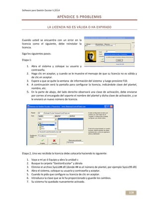 Software para Gestión Escolar V.2014
108
APÉNDICE 5 PROBLEMAS
LA LICENCIA NO ES VÁLIDA O HA EXPIRADO
Cuando usted se encuentra con un error en la
licencia como el siguiente, debe reinstalar la
licencia.
Siga los siguientes pasos:
Etapa 1:
1. Abra el sistema y coloque su usuario y
contraseña.
2. Haga clic en aceptar, y cuando se le muestre el mensaje de que su licencia no es válida y
de clic en aceptar.
3. Espere a que se quite la ventana de información del sistema y luego presione F10.
4. A continuación verá la pantalla para configurar la licencia, indicándole clave del plantel,
nombre, etc.
5. En la parte de abajo, del lado derecho observará una clave de activación, debe enviarse
por correo al encargado del soporte el nombre del plantel y dicha clave de activación, y se
le enviará un nuevo número de licencia.
Etapa 2, Una vez recibida la licencia debe colocarla haciendo lo siguiente:
1. Vaya a mi pc ó Equipo y abra la unidad c:
2. Busque la carpeta “GestionEscolar” y ábrala
3. Elimine el archivo SysLic##.dll (donde ## es el número de plantel, por ejemplo SysLic99.dll)
4. Abra el sistema, coloque su usuario y contraseña y aceptar.
5. Cuando le pida que configure su licencia de clic en aceptar.
6. Introduzca la clave que se le ha proporcionado y guarde los cambios.
7. Su sistema ha quedado nuevamente activado.
 
