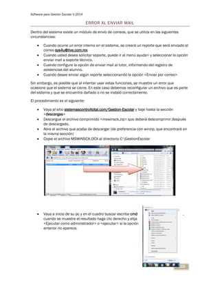 Software para Gestión Escolar V.2014
109
ERROR AL ENVIAR MAIL
Dentro del sistema existe un módulo de envío de correos, que se utiliza en las siguientes
circunstancias:
 Cuando ocurre un error interno en el sistema, se creará un reporte que será enviado al
correo sys4u@live.com.mx
 Cuando usted desea solicitar soporte, puede ir al menú ayuda> y seleccionar la opción
enviar mail a soporte técnico.
 Cuando configure la opción de enviar mail al tutor, informando del registro de
asistencias del alumno.
 Cuando desee enviar algún reporte seleccionando la opción <Enviar por correo>
Sin embargo, es posible que al intentar usar estas funciones, se muestre un error que
ocasione que el sistema se cierre. En este caso debemos reconfigurar un archivo que es parte
del sistema y que se encuentra dañado o no se instaló correctamente.
El procedimiento es el siguiente:
 Vaya al sitio sistemascontroltotal.com/Gestion-Escolar y baje hasta la sección
<descargas>
 Descargue el archivo comprimido <mswinsck.zip> que deberá descomprimir después
de descargado.
 Abra el archivo que acaba de descargar (de preferencia con winzip, que encontrará en
la misma sección)
 Copie el archivo MSWINSCK.OCX al directorio C:GestionEscolar
 Vaya a inicio de su pc y en el cuadro buscar escriba cmd ,
cuando se muestre el resultado haga clic derecho y elija
<Ejecutar como administrador> o <ejecutar> si la opción
anterior no aparece.
 