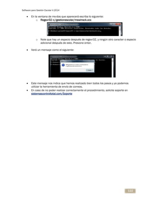 Software para Gestión Escolar V.2014
110
 En la ventana de ms-dos que aparecerá escriba lo siguiente:
o Regsvr32 c:/gestionescolar/mswinsck.ocx
o Note que hay un espacio después de regsvr32, y ningún otro caracter o espacio
adicional después de esto. Presione enter.
 Verá un mensaje como el siguiente:
 Este mensaje nos indica que hemos realizado bien todos los pasos y ya podemos
utilizar la herramienta de envío de correos.
 En caso de no poder realizar correctamente el procedimiento, solicite soporte en
sistemascontroltotal.com/Soporte
 