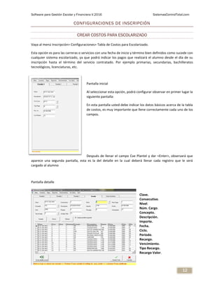 Software para Gestión Escolar y Financiera V.2016 SistemasControlTotal.com
12
CONFIGURACIONES DE INSCRIPCIÓN
CREAR COSTOS PARA ESCOLARIZADO
Vaya al menú Inscripción> Configuraciones> Tabla de Costos para Escolarizado.
Esta opción es para las carreras o servicios con una fecha de inicio y término bien definidos como sucede con
cualquier sistema escolarizado, ya que podrá indicar los pagos que realizará el alumno desde el día de su
inscripción hasta el término del servicio contratado. Por ejemplo primarias, secundarias, bachilleratos
tecnológicos, licenciaturas, etc.
Pantalla inicial
Al seleccionar esta opción, podrá configurar observar en primer lugar la
siguiente pantalla:
En esta pantalla usted debe indicar los datos básicos acerca de la tabla
de costos, es muy importante que llene correctamente cada uno de los
campos.
Después de llenar el campo Cve Plantel y dar <Enter>, observará que
aparece una segunda pantalla, esta es la del detalle en la cual deberá llenar cada registro que le será
cargado al alumno
Pantalla detalle
Clave.
Consecutivo.
Nivel.
Núm. Cargo.
Concepto.
Descripción.
Importe.
Fecha.
Ciclo.
Periodo.
Recargo.
Vencimiento.
Tipo Recargo.
Recargo Valor.
 