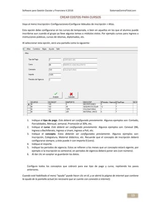 Software para Gestión Escolar y Financiera V.2016 SistemasControlTotal.com
13
CREAR COSTOS PARA CURSOS
Vaya al menú Inscripción> Configuraciones>Configurar Adeudos de inscripción > Altas.
Esta opción debe configurarse en los cursos de temporada, o bien en aquellos en los que el alumno puede
inscribirse aun cuando el grupo ya lleve algunos temas o módulos vistos. Por ejemplo cursos para ingreso a
instituciones públicas, cursos de idiomas, diplomados, etc.
Al seleccionar esta opción, verá una pantalla como la siguiente:
1. Indique el tipo de pago. Este deberá ser configurado previamente. Algunos ejemplos son: Contado,
Parcialidades, Mensual, semanal, Promoción al 30%, etc.
2. Indique el curso. Este deberá ser configurado previamente. Algunos ejemplos son: Ceneval 286,
Ingreso a Bachillerato, Ingreso a Unam, Ingreso a Poli, etc.
3. Indique el concepto. Estos deberán ser configurados previamente. Algunos ejemplos son:
Inscripción, Colegiatura, Material didáctico, etc. Recuerde que el concepto de inscripción deberá
configurarse siempre, y éste puede ir con importe 0 (cero).
4. Indique el importe.
5. Indique los periodos de vigencia. Estos se refieren a los meses que un concepto estará vigente, por
ejemplo si la inscripción es semestral, en periodos de vigencia deberá poner seis (con número).
6. Al dar clic en aceptar se guardarán los datos.
Configure todos los conceptos que cobrará para ese tipo de pago y curso, repitiendo los pasos
anteriores.
Cuando esté habilitado el menú “ayuda” puede hacer clic en él, y se abrirá la página de internet que contiene
la ayuda de la pantalla actual (es necesario que se cuente con conexión a internet).
 