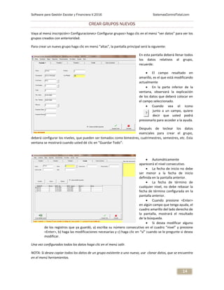 Software para Gestión Escolar y Financiera V.2016 SistemasControlTotal.com
14
CREAR GRUPOS NUEVOS
Vaya al menú inscripción> Configuraciones> Configurar grupos> haga clic en el menú “ver datos” para ver los
grupos creados con anterioridad.
Para crear un nuevo grupo haga clic en menú “altas”, la pantalla principal será la siguiente:
En esta pantalla deberá llenar todos
los datos relativos al grupo,
recuerde:
 El campo resaltado en
amarillo, es el que está modificando
actualmente
 En la parte inferior de la
ventana, observará la explicación
de los datos que deberá colocar en
el campo seleccionado.
 Cuando vea el icono
junto a un campo, quiere
decir que usted podrá
presionarlo para acceder a la ayuda.
Después de teclear los datos
esenciales para crear el grupo,
deberá configurar los niveles, que pueden ser tomados como bimestres, cuatrimestres, semestres, etc. Esta
ventana se mostrará cuando usted dé clic en “Guardar Todo”:
 Automáticamente
aparecerá el nivel consecutivo.
 La fecha de inicio no debe
ser menor a la fecha de inicio
definida en la pantalla anterior.
 La fecha de término de
cualquier nivel, no debe rebasar la
fecha de término configurada en la
pantalla anterior.
 Cuando presione <Enter>
en algún campo que tenga ayuda, el
cuadro amarillo del lado derecho de
la pantalla, mostrará el resultado
de la búsqueda.
 Si desea modificar alguno
de los registros que ya guardó, a) escriba su número consecutivo en el cuadro “nivel” y presione
<Enter>, b) haga las modificaciones necesarias y c) haga clic en “sí” cuando se le pregunte si desea
modificar.
Una vez configurados todos los datos haga clic en el menú salir.
NOTA: Si desea copiar todos los datos de un grupo existente a uno nuevo, use clonar datos, que se encuentra
en el menú herramientas.
 