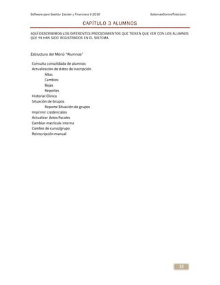 Software para Gestión Escolar y Financiera V.2016 SistemasControlTotal.com
15
CAPÍTULO 3 ALUMNOS
AQUÍ DESCRIBIMOS LOS DIFERENTES PROCEDIMIENTOS QUE TIENEN QUE VER CON LOS ALUMNOS
QUE YA HAN SIDO REGISTRADOS EN EL SISTEMA.
Estructura del Menú “Alumnos”
Consulta consolidada de alumnos
Actualización de datos de inscripción
Altas
Cambios
Bajas
Reportes
Historial Clínico
Situación de Grupos
Reporte Situación de grupos
Imprimir credenciales
Actualizar datos fiscales
Cambiar matrícula interna
Cambio de curso/grupo
Reinscripción manual
 