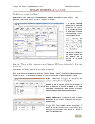 Software para Gestión Escolar y Financiera V.2016 SistemasControlTotal.com
16
CONSULTA CONSOLIDADA DEL ALUMNO
Menú Alumnos> consulta consolidada.
En esta opción usted puede consultar de forma rápida el estado del alumno, en lo que respecta a datos
generales, calificaciones, pagos, asistencias y reportes de conducta.
En el campo matrícula
debe teclear la matrícula
del alumno si la conoce,
de lo contrario presione
F2 para buscar alumnos
vigentes y F3 para buscar
alumnos dados de baja.
Después del nombre del
alumno hay un campo
que muestra “V” cuando
el alumno es vigente y
“H” cuando el alumno
está dado de baja.
Si el alumno cuenta con
foto, esta se mostrará del
lado derecho de la
ventana, en la parte
superior.
La primera ficha, o pantalla inicial, nos muestra el resumen del alumno, desplegando los datos más
importantes.
Seleccione la pestaña que desee analizar, haciendo clic sobre ella.
En la parte inferior derecha de la pantalla, verá el botón “Buscar X Recibo”, el cual permitirá que busque un
número de recibo y en automático se carguen los datos del alumno que tiene registrado dicho recibo.
La ficha calificaciones despliega el plan de estudios del
alumno, con las calificaciones registradas.
En caso de que no muestre ningún dato, ni siquiera el
plan de estudios, es porque no existe ni una sola
calificación capturada para este alumno, en cuanto
capture una calificación se mostrarán los datos.
La ficha Pagos muestra un registro de todos los pagos
registrados a este alumno, ordenados por concepto,
fecha y recibo.
Al hacer doble clic sobre algún registro, se desplegará el
detalle de los registros, que muestran datos adicionales,
como persona que cobró, corte donde se registró el
pago, forma de pago, etc.
 