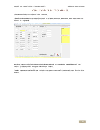 Software para Gestión Escolar y Financiera V.2016 SistemasControlTotal.com
18
ACTUALIZACIÓN DE DATOS GENERALES
Menú Alumnos> Actualización de Datos Generales.
Esta opción le permitirá realizar modificaciones en los datos generales del alumno, entre otros datos. La
pantalla es la siguiente:
Recuerde que para conocer la información que debe ingresar en cada campo, puede observar la cinta
amarilla que se encuentra en la parte inferior de la ventana.
Para ver el contenido de la celda que está editando, puede observar el recuadro de la parte derecha de la
pantalla.
 