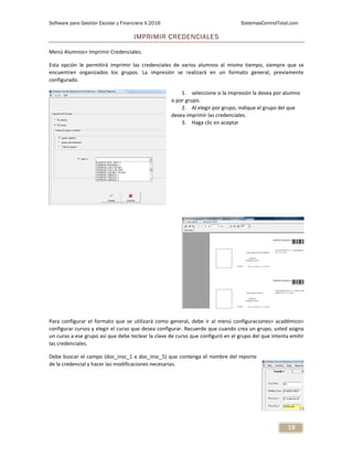 Software para Gestión Escolar y Financiera V.2016 SistemasControlTotal.com
19
IMPRIMIR CREDENCIALES
Menú Alumnos> Imprimir Credenciales.
Esta opción le permitirá imprimir las credenciales de varios alumnos al mismo tiempo, siempre que se
encuentren organizados los grupos. La impresión se realizará en un formato general, previamente
configurado.
1. seleccione si la impresión la desea por alumno
o por grupo.
2. Al elegir por grupo, indique el grupo del que
desea imprimir las credenciales.
3. Haga clic en aceptar
Para configurar el formato que se utilizará como general, debe ir al menú configuraciones> académico>
configurar cursos y elegir el curso que desea configurar. Recuerde que cuando crea un grupo, usted asigna
un curso a ese grupo así que debe teclear la clave de curso que configuró en el grupo del que intenta emitir
las credenciales.
Debe buscar el campo (doc_insc_1 a doc_insc_5) que contenga el nombre del reporte
de la credencial y hacer las modificaciones necesarias.
 