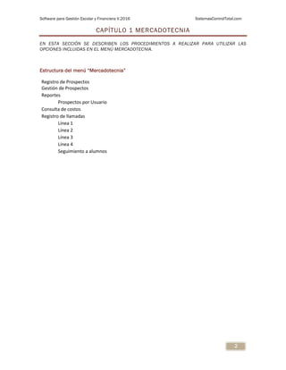 Software para Gestión Escolar y Financiera V.2016 SistemasControlTotal.com
2
CAPÍTULO 1 MERCADOTECNIA
EN ESTA SECCIÓN SE DESCRIBEN LOS PROCEDIMIENTOS A REALIZAR PARA UTILIZAR LAS
OPCIONES INCLUIDAS EN EL MENÚ MERCADOTECNIA.
Estructura del menú “Mercadotecnia”
Registro de Prospectos
Gestión de Prospectos
Reportes
Prospectos por Usuario
Consulta de costos
Registro de llamadas
Línea 1
Línea 2
Línea 3
Línea 4
Seguimiento a alumnos
 