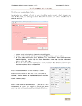 Software para Gestión Escolar y Financiera V.2016 SistemasControlTotal.com
20
ACTUALIZAR DATOS FISCALES
Menú Alumnos> Actualizar Datos Fiscales.
Cuando usted tiene habilitada la función de factura electrónica, resulta necesario indicarle al sistema los
datos de facturación, así como algunos datos del alumno necesarios para generar correctamente el
timbrado de su cfdi.
1. Indique la matrícula del alumno al que va a modificar los datos
2. Indique si se imprime solo recibo (esta es la opción predeterminada) o será una factura.
3. Al indicar factura, seleccione la opción “A empresa” y en el recuadro que se encuentra junto a esta
leyenda, haga clic y presione <F2> para buscar la empresa a la que se va a facturar cuando este
alumno realice algún pago.
4. En caso de que no encuentre la empresa que está buscando con <F2> utilice la función <F4> para
dar de alta los datos de una nueva empresa.
Indique correctamente todos los datos solicitados y guarde.
Posteriormente vuelva a usar <F2> en el cuadro que sigue de la
leyenda “A empresa” y podrá ver que la empresa ya está registrada.
Guarde todos los cambios.
NOTA: puede modificar “Nivel educativo” y “Tasa de IVA” en la
configuración de cursos. Para habilitar la función de factura
electrónica debe solicitar asistencia del administrador del sistema.
 