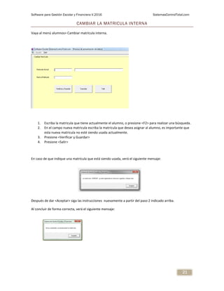 Software para Gestión Escolar y Financiera V.2016 SistemasControlTotal.com
21
CAMBIAR LA MATRICULA INTERNA
Vaya al menú alumnos> Cambiar matrícula interna.
1. Escriba la matricula que tiene actualmente el alumno, o presione <F2> para realizar una búsqueda.
2. En el campo nueva matricula escriba la matricula que desea asignar al alumno, es importante que
esta nueva matricula no esté siendo usada actualmente.
3. Presione <Verificar y Guardar>
4. Presione <Salir>
En caso de que indique una matrícula que está siendo usada, verá el siguiente mensaje:
Después de dar <Aceptar> siga las instrucciones nuevamente a partir del paso 2 indicado arriba.
Al concluir de forma correcta, verá el siguiente mensaje:
 