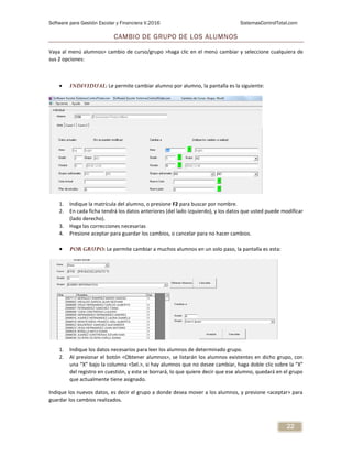 Software para Gestión Escolar y Financiera V.2016 SistemasControlTotal.com
22
CAMBIO DE GRUPO DE LOS ALUMNOS
Vaya al menú alumnos> cambio de curso/grupo >haga clic en el menú cambiar y seleccione cualquiera de
sus 2 opciones:
 INDIVIDUAL: Le permite cambiar alumno por alumno, la pantalla es la siguiente:
1. Indique la matrícula del alumno, o presione F2 para buscar por nombre.
2. En cada ficha tendrá los datos anteriores (del lado izquierdo), y los datos que usted puede modificar
(lado derecho).
3. Haga las correcciones necesarias
4. Presione aceptar para guardar los cambios, o cancelar para no hacer cambios.
 POR GRUPO: Le permite cambiar a muchos alumnos en un solo paso, la pantalla es esta:
1. Indique los datos necesarios para leer los alumnos de determinado grupo.
2. Al presionar el botón <Obtener alumnos>, se listarán los alumnos existentes en dicho grupo, con
una “X” bajo la columna <Sel.>, si hay alumnos que no desee cambiar, haga doble clic sobre la “X”
del registro en cuestión, y este se borrará, lo que quiere decir que ese alumno, quedará en el grupo
que actualmente tiene asignado.
Indique los nuevos datos, es decir el grupo a donde desea mover a los alumnos, y presione <aceptar> para
guardar los cambios realizados.
 