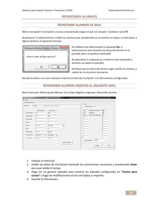 Software para Gestión Escolar y Financiera V.2016 SistemasControlTotal.com
24
REINSCRIBIR ALUMNOS
REINSCRIBIR ALUMNOS DE BAJA.
Menú Inscripción> Inscripción a Cursos o Escolarizado (según el que Ud. Ocupe) > Cambios> tecla F3
Al presionar F3 observaremos a todos los alumnos que actualmente se encuentren en bajas, al seleccionar a
alguno veremos el siguiente mensaje:
Por default esta seleccionada la respuesta No, si
seleccionamos esta veremos los datos del alumno en la
pantalla, pero no quedará reactivado.
Al seleccionar la respuesta Sí, el alumno será reactivado y
veremos sus datos en pantalla.
Verifique que los datos del alumno sigan siendo los mismos, y
realice las correcciones necesarias.
Guarde los datos y en caso necesario imprima la ficha de inscripción o los documentos configurados.
REINSCRIBIR ALUMNOS VIGENTES AL SIGUIENTE NIVEL
Menú Alumnos> Reinscripción Manual. O en Caja> Registrar Ingresos> Reinscribir alumno.
1. Indique la matrícula
2. Valide los datos de inscripción haciendo las correcciones necesarias y presionando Enter
para que valide el campo.
3. Haga clic en generar adeudos para mostrar los adeudos configurados en “Costos para
cursos” y haga las modificaciones en los conceptos o importes.
4. Guarde la información.
 