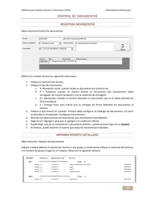 Software para Gestión Escolar y Financiera V.2016 SistemasControlTotal.com
25
CONTROL DE DOCUMENTOS
REGISTRAR MOVIMIENTOS
Menú Alumnos>Control de documentos.
Rellene los campos necesarios, siguiendo estos pasos:
1. Indique la matrícula del alumno.
2. Indique el tipo de movimiento.
a. R >Recepción inicial; cuando recibe un documento por primera vez.
b. P > Préstamo; cuando un alumno solicita un documento que previamente había
entregado, de manera temporal y con la condición de entregarlo.
c. D > Devolución; Cuando un alumno devuelve un documento que se le había prestado de
forma temporal.
d. E > Entrega Final; para indicar que se entregan de forma definitiva los documentos al
alumno.
3. Indique el documento en cuestión. Primero debe configurar el catálogo de documentos, tal como
se describe en el apartado <Configurar Documentos>.
4. Describa las observaciones del documento que actualmente está editando.
5. Haga clic en <Agregar> para que se agregue a la cuadrícula inferior.
6. Puede elegir más de un movimiento o documento distinto, cuando termine haga clic en Aceptar.
7. Al finalizar, puede imprimir el reporte que avala los movimientos realizados.
IMPRIMIR REPORTE DETALLADO:
Menú Alumnos> Reporte de documentos.
Indique si desea obtener el reporte por alumno o por grupo, a continuación indique la matrícula del alumno,
o el nombre del grupo y haga clic en aceptar. Observará la siguiente ventana.
 