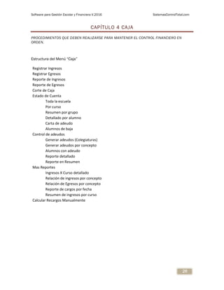 Software para Gestión Escolar y Financiera V.2016 SistemasControlTotal.com
26
CAPÍTULO 4 CAJA
PROCEDIMIENTOS QUE DEBEN REALIZARSE PARA MANTENER EL CONTROL FINANCIERO EN
ORDEN.
Estructura del Menú “Caja”
Registrar Ingresos
Registrar Egresos
Reporte de Ingresos
Reporte de Egresos
Corte de Caja
Estado de Cuenta
Toda la escuela
Por curso
Resumen por grupo
Detallado por alumno
Carta de adeudo
Alumnos de baja
Control de adeudos
Generar adeudos (Colegiaturas)
Generar adeudos por concepto
Alumnos con adeudo
Reporte detallado
Reporte en Resumen
Mas Reportes
Ingresos X Curso detallado
Relación de ingresos por concepto
Relación de Egresos por concepto
Reporte de cargos por fecha
Resumen de ingresos por curso
Calcular Recargos Manualmente
 