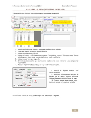 Software para Gestión Escolar y Financiera V.2016 SistemasControlTotal.com
27
CAPTURAR UN PAGO (REGISTRAR INGRESOS)
Vaya al menú caja> ingresos> altas. La pantalla que observará es la siguiente:
1. Indique la matrícula del alumno o presione F2 para buscar por nombre.
2. Observe el adeudo del alumno del lado derecho.
3. Indique el concepto que cobrará.
4. Indique el importe a cobrar para este concepto. Por default se mostrará el importe que el alumno
adeuda, pero si desea cobrar una cantidad menor, puede modificarlo.
5. Indique aceptar para que se guarde.
6. Cobre todos los conceptos que sea necesario, repitiendo los pasos anteriores, hasta completar el
importe total.
7. Presione imprimir recibo cuando ya no vaya a cobrar más conceptos.
8. Indique el importe recibido para
calcular el cambio.
9. Indique la forma de pago, en caso de
efectivo, no se pedirá ninguna referencia.
Presione F2 para ver todas las formas de pago.
10. Presione aceptar para guardar todo, y
finalmente aceptar en la siguiente pantalla.
Se mostrará el número de recibo, verifique que éste sea correcto e imprima.
1
2
3
4
5 7
10
8
9
 