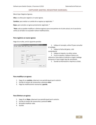 Software para Gestión Escolar y Financiera V.2016 SistemasControlTotal.com
28
CAPTURAR GASTOS (REGISTRAR EGRESOS)
Menú Caja> Registrar Egresos.
Altas: se utiliza para registrar un nuevo egreso.
Cambios: para realizar un cambio de un egreso ya registrado. *
Bajas: para cancelar un egreso previamente registrado. *
*Nota: solo se pueden modificar o eliminar egresos que se encuentren en el corte actual, en el caso de los
cortes ya cerrados no se pueden realizar modificaciones.
Para registrar un nuevo egreso:
Haga clic en altas, verá la siguiente pantalla:
1. Indique el concepto, utilice F2 para consultar
el catálogo.
2. Indique la fecha del gasto, o del
comprobante.
3. Indique el importe, no utilice comas.
4. Si así se requiere, indique el banco y la
referencia. Estos datos no afectan a ningún catálogo
de bancos ni hace ningún tipo de conciliación.
5. Guarde la información e imprima su ticket.
Para modificar un egreso:
1. Haga clic en cambios, observará una pantalla igual que la anterior.
2. Escriba el número de consecutivo y presione enter.
3. Haga las modificaciones necesarias y guarde.
Para Eliminar un egreso:
1. Haga clic en Bajas, observará una pantalla igual que la anterior.
2. Escriba el número de consecutivo y presione enter.
3. No podrá modificar nada.
4. Guarde.
 