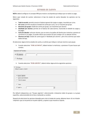 Software para Gestión Escolar y Financiera V.2016 SistemasControlTotal.com
29
ESTADOS DE CUENTA
NOTA: deberá configurar el concepto 999 para mostrar una leyenda que indique que se realizó un pago.
Menú caja> estado de cuenta> seleccionar el tipo de estado de cuenta deseado, las opciones son las
siguientes:
 Toda la escuela: permite conocer el balance general de cargos vs pagos, resumido por curso.
 Por curso: permite visualizar el estado de cuenta por curso, con un resumen por grupo.
 Resumen por grupo: estado de cuenta por grupo, con resúmenes por alumno.
 Detallado por alumno: permite ver el balance de cada alumno, mostrando en detalle los cargos y
los pagos.
 Carta de adeudo: carta por alumno, que se envía a los padres de familia para invitarlos a ponerse al
corriente en sus pagos, se puede indicar que muestre las que cumplan con un adeudo mínimo.
 Alumnos de baja: estado de cuenta igual al “detallado por alumno”, pero d los alumnos que están
dados de baja.
Al seleccionar alguno de los estados de cuenta, se solicita que indique si será por alumno o por grupo.
 Cuando seleccione “POR ALUMNO”, deberá teclear la matrícula, o presionar F2 para buscar por
nombre.
 Cuando seleccione “POR GRUPO”, deberá indicar alguna de las siguientes opciones:
Por default trabajaremos con “Grupos vigentes”; seleccionando si deseamos todos los grupos o un grupo
específico, seleccionándolo de la lista o tecleando su nombre.
Después de seleccionar las opciones deseadas para crear el estado de cuenta, debemos hacer clic en el botón
<imprimir> que se encuentra en la parte inferior, y esperar a que muestre el reporte.
 