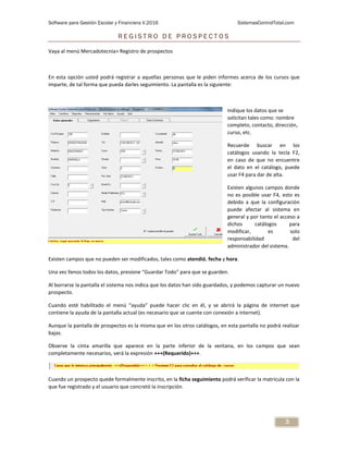 Software para Gestión Escolar y Financiera V.2016 SistemasControlTotal.com
3
R E G I S T R O D E P R O S P E C T O S
Vaya al menú Mercadotecnia> Registro de prospectos
En esta opción usted podrá registrar a aquellas personas que le piden informes acerca de los cursos que
imparte, de tal forma que pueda darles seguimiento. La pantalla es la siguiente:
Indique los datos que se
solicitan tales como: nombre
completo, contacto, dirección,
curso, etc.
Recuerde buscar en los
catálogos usando la tecla F2,
en caso de que no encuentre
el dato en el catálogo, puede
usar F4 para dar de alta.
Existen algunos campos donde
no es posible usar F4, esto es
debido a que la configuración
puede afectar al sistema en
general y por tanto el acceso a
dichos catálogos para
modificar, es solo
responsabilidad del
administrador del sistema.
Existen campos que no pueden ser modificados, tales como atendió, fecha y hora.
Una vez llenos todos los datos, presione “Guardar Todo” para que se guarden.
Al borrarse la pantalla el sistema nos indica que los datos han sido guardados, y podemos capturar un nuevo
prospecto.
Cuando esté habilitado el menú “ayuda” puede hacer clic en él, y se abrirá la página de internet que
contiene la ayuda de la pantalla actual (es necesario que se cuente con conexión a internet).
Aunque la pantalla de prospectos es la misma que en los otros catálogos, en esta pantalla no podrá realizar
bajas.
Observe la cinta amarilla que aparece en la parte inferior de la ventana, en los campos que sean
completamente necesarios, verá la expresión +++(Requerido)+++.
Cuando un prospecto quede formalmente inscrito, en la ficha seguimiento podrá verificar la matrícula con la
que fue registrado y el usuario que concretó la inscripción.
 