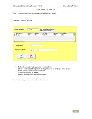 Software para Gestión Escolar y Financiera V.2016 SistemasControlTotal.com
30
CANCELAR UN RECIBO
Menú Caja> Registrar Ingresos> Cancelar Recibo> Solo Cancelar Recibo.
Observará la siguiente pantalla:
1. Teclee el número de recibo a cancelar y presione Enter.
2. Observe que los datos de la pantalla correspondan a los del recibo que desea cancelar.
3. Escriba el motivo para realizar la cancelación.
4. Guarde, haciendo clic en aceptar.
5. Imprima el comprobante del recibo cancelado.
Nota: únicamente puede cancelar recibos del corte actual.
 