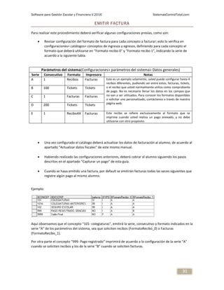Software para Gestión Escolar y Financiera V.2016 SistemasControlTotal.com
31
EMITIR FACTURA
Para realizar este procedimiento deberá verificar algunas configuraciones previas, como son:
 Revisar configuración del formato de factura para cada concepto a facturar; esto lo verifica en
configuraciones> catálogos> conceptos de ingresos y egresos, definiendo para cada concepto el
formato que deberá utilizarse en “Formato recibo 0” y “Formato recibo 1”, indicando la serie de
acuerdo a la siguiente tabla.
 Una vez configurado el catálogo deberá actualizar los datos de facturación al alumno, de acuerdo al
apartado “Actualizar datos fiscales” de este mismo manual.
 Habiendo realizado las configuraciones anteriores, deberá cobrar al alumno siguiendo los pasos
descritos en el apartado “Capturar un pago” de esta guía.
 Cuando se haya emitido una factura, por default se emitirán facturas todas las veces siguientes que
registre algún pago al mismo alumno.
Ejemplo:
Aquí observamos que el concepto “101- colegiaturas”, emitirá la serie, consecutivo y formato indicados en la
serie “A” de los parámetros del sistema, sea que soliciten recibos (FormatoRecibo_0) o Facturas
(FormatoRecibo_1).
Por otra parte el concepto “999- Pago registrado” imprimirá de acuerdo a la configuración de la serie “A”
cuando se soliciten recibos y los de la serie “B” cuando se soliciten facturas.
Parámetros del sistema(Configuraciones> parámetros del sistema> Datos generales)
Serie Consecutivo Formato Impresora Notas
A 1 Recibos Facturas Este es un ejemplo solamente, usted puede configurar hasta 4
recibos diferentes, pudiendo ser entre estos, facturas, tickets,
o el recibo que usted normalmente utiliza como comprobante
de pago. No es necesario llenar los datos en los campos que
no van a ser utilizados. Para conocer los formatos disponibles
o solicitar uno personalizado, contáctenos a través de nuestra
página web.
B 100 Tickets Tickets
C 1 Facturas Facturas
D 200 Tickets Tickets
E 1 ReciboAX Facturas Este recibo se refiere exclusivamente al formato que se
imprime cuando usted realiza un pago anexado, y no debe
utilizarse con otro propósito.
 