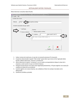 Software para Gestión Escolar y Financiera V.2016 SistemasControlTotal.com
32
ACTUALIZAR DATOS FISCALES
Menú Alumnos> actualizar datos fiscales.
1. Indicar número de matrícula, en caso de no conocerlo presionar F2 y buscarlo.
2. Si aparece seleccionada la opción “Solo recibo” quiere decir que nunca se han ingresado datos
fiscales, deberá seleccionar “Facturar a nombre de”
3. Ahora seleccione la opción “A empresa” y en el cuadro correspondiente indique la clave de la
empresa o razón social a la que se emitirá la factura.
4. Presione F2 para buscar una razón social registrada previamente, o F4 para registrar una nueva y/o
modificar los datos de una existente.
5. Cuando registre una nueva empresa, sea cuidadoso al llenar los campos marcados como
(Requerido).
6. Guarde los cambios y proceda.
 
