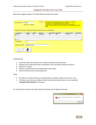 Software para Gestión Escolar y Financiera V.2016 SistemasControlTotal.com
33
CAMBIAR RECIBO POR FACTURA
Menú Caja> Registrar Ingresos> Cancelar Recibo> Cambiar por Factura.
Procedimiento:
1. Escriba el número de recibo que va a cambiar por factura y presione Enter.
2. Verifique que los datos del recibo correspondan con los que desea cambiar por factura.
3. Haga clic en aceptar.
4. Imprima el comprobante de cancelación del primer recibo
5. Imprima la factura que se acaba de generar.
Notas:
 Al cambiar un recibo por factura, el recibo quedara cancelado y debe ser del mes en curso.
 Al realizar este proceso ya se debieron haber capturado los datos fiscales, revise el apartado
“Actualizar Datos Fiscales” de esta guía.
En caso de que el recibo sea de meses anteriores al actual, verá el siguiente mensaje.
 