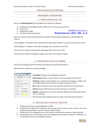 Software para Gestión Escolar y Financiera V.2016 SistemasControlTotal.com
34
FACTURACIÓN ELECTRÓNICA
PROVEEDOR 1 FACTURA FIEL
1.- CONFIGURACION DEL PAC
Este es un módulo opcional y para configurarlo se requiere lo siguiente:
a) Certificado de sello Digital (Archivo .CER). No es lo mismo que archivo FIEL
b) Archivo .key
c) Logotipo del colegio
d) Sus datos fiscales como emisor.
Entre a su cuenta en el sitio FacturaFiel.com (Los datos le serán proporcionados por el administrador del
sistema)
Ficha catálogos> Información de tu cuenta (emisor). Aquí podrá modificar o corregir sus datos como emisor.
Ficha Catálogos> Tu logotipo. Podrá subir el logotipo que se mostrará en los CFDI.
Ficha Procesos> Carga del certificado de sello digital (CSD). Para subir su CSD.
Ficha Procesos> Tarjeta de Prepago / $ adquirir más saldo. Para comprar créditos.
2.- CONFIGURAR DATOS DEL EMISOR
Vaya al menú Configuraciones> Parámetros del sistema> Facturación Electrónica 1
Seleccione altas y rellene los campos solicitados:
Cve plantel; indique la clave asignada a su plantel
Razón Social; Indique su razón social tal y como está dado de alta en SAT
Probando; Indique SI para trabajar en un ambiente de pruebas y verificar que
sus configuraciones sean correctas, sin timbrar las facturas al SAT.
RFC; Indique su RFC tal y como está registrado ante SAT (12 o 13 caracteres)
API key; Escriba la API key de los servicios web que va a consumir.
Régimen; (Opcional) Si se omite se utilizará el Régimen Fiscal declarado dentro
de su cuenta web.
Normalmente estas configuraciones las realiza el administrador del sistema.
3.- VERIFICAR LOS DATOS DEL RECEPTOR
a. Verifique que el alumno tenga registrado un CURP.
b. Verifique que los datos de la empresa a favor de quien será la factura, sean correctos. Para esto
verifique el procedimiento anterior “Actualizar datos fiscales”.
c. Verifique que en el catálogo de cursos, sea correcta la información referente a “Nivel Educativo”.
D. Verifique que tanto en el servidor, como en la máquina de caja, exista el directorio “Timbrado”, en
la ruta donde se encuentre instalado el sistema.
 