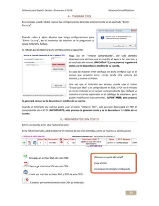 Software para Gestión Escolar y Financiera V.2016 SistemasControlTotal.com
35
4.- TIMBRAR CFDI
En este paso usted y debió realizar las configuraciones descritas anteriormente en el apartado “Emitir
Factura”
Cuando cobre a algún alumno que tenga configuraciones para
“Emitir factura”, en el momento de imprimir se le preguntará si
desea timbrar la factura.
Al indicar que sí observará una ventana como la siguiente:
Haga clic en “Timbrar comprobante”, del lado derecho
observará una ventana que le muestra el avance del proceso, y
el resultado del mismo. IMPORTANTE; este proceso le generará
costo y se le descontará 1 crédito de su cuenta.
En caso de mostrar error verifique en dicha ventana cual es el
campo que ocasionó error; corrija desde otra ventana del
sistema, y vuelva a timbrar.
Una vez que el timbrado sea exitoso, puede usar el botón
“Enviar por Mail” y el comprobante en XML y PDF será enviado
al correo indicado en el campo correspondiente (por default se
muestra el correo capturado en el catálogo de empresas, pero
puede modificarse manualmente). IMPORTANTE; este proceso
le generará costo y se le descontará 1 crédito de su cuenta.
Cuando el timbrado sea exitoso podrá usar el botón “Obtener PDF”, este proceso descargará en PDF el
comprobante de el CFDI. IMPORTANTE; este proceso le generará costo y se le descontará 1 crédito de su
cuenta.
5.- MOVIMIENTOS SIN COSTO
Entre a su cuenta en el sitio FacturaFiel.com
En la ficha historiales, podrá observar el historial de los CFDI emitidos, como se muestra a continuación:
Descarga el archivo XML de este CFDI.
Descarga el archivo PDF de este CFDI
Envía por mail los archivos XML y PDF de este CFDI.
Cancelar permanentemente este CFDI ya timbrado.
¿Requiere ayuda adicional?
Vaya al sitio:
sistemascontroltotal.com/Soporte
 