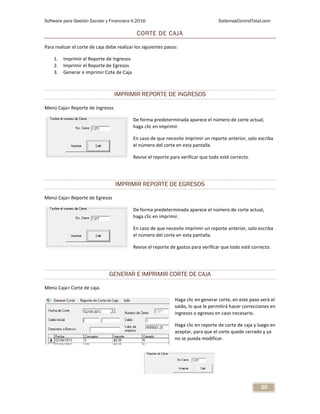 Software para Gestión Escolar y Financiera V.2016 SistemasControlTotal.com
36
CORTE DE CAJA
Para realizar el corte de caja debe realizar los siguientes pasos:
1. Imprimir el Reporte de Ingresos
2. Imprimir el Reporte de Egresos
3. Generar e imprimir Cote de Caja
IMPRIMIR REPORTE DE INGRESOS
Menú Caja> Reporte de Ingresos
De forma predeterminada aparece el número de corte actual,
haga clic en imprimir.
En caso de que necesite imprimir un reporte anterior, solo escriba
el número del corte en esta pantalla.
Revise el reporte para verificar que todo esté correcto.
IMPRIMIR REPORTE DE EGRESOS
Menú Caja> Reporte de Egresos
De forma predeterminada aparece el número de corte actual,
haga clic en imprimir.
En caso de que necesite imprimir un reporte anterior, solo escriba
el número del corte en esta pantalla.
Revise el reporte de gastos para verificar que todo esté correcto.
GENERAR E IMPRIMIR CORTE DE CAJA
Menú Caja> Corte de caja.
Haga clic en generar corte, en este paso verá el
saldo, lo que le permitirá hacer correcciones en
ingresos o egresos en caso necesario.
Haga clic en reporte de corte de caja y luego en
aceptar, para que el corte quede cerrado y ya
no se pueda modificar.
 