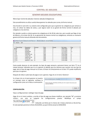 Software para Gestión Escolar y Financiera V.2016 SistemasControlTotal.com
37
CONTROL DE ADEUDOS
GENERAR ADEUDOS (COLEGIATURAS)
Menú Caja> Control de adeudos> Generar adeudos (Colegiaturas)
Este procedimiento se utiliza cuando desea generar los adeudos para cursos, de forma manual.
Esta función le será útil si su sistema está configurado para que se generen las colegiaturas por semana o
mes, sin utilizar las tablas de costos, y por alguna razón no se generó de forma normal el adeudo por
colegiatura a los alumnos.
Por ejemplo cuando su sistema genera las colegiaturas el día 30 de cada mes, pero sucede que llega al mes
de febrero, al no tener día 30, no se generarían de manera normal sus colegiaturas, entonces es necesario
generar de forma manual utilizando esta herramienta.
Como puede observar en este ejemplo, los tipos de pago semanal y quincenal tienen una letra “S” en el
campo procesar indicando que se va a generar el adeudo para los alumnos que cuenten con ese tipo de
pago, pero el tipo de pago mensual no lo tiene. Al hacer clic directamente en la letra “N” puede modificarlo
para que sí se genere.
Después de indicar cuales tipos de pago se van a generar, haga clic en el menú <Generar>
Si al hacer clic en el menú generar se muestra
un mensaje como el siguiente, verifique la
configuración como se le indica a continuación.
CONFIGURACIÓN:
Vaya a configuraciones> catálogo> tipos de pago.
Haga clic en el menú cambios, y escriba el tipo de pago que desea modificar, por ejemplo “M” y presione
<Enter>, con esto se cargarán las configuraciones previas. Modifique el campo
indicando una fecha por lo menos de 2 meses anteriores al día de hoy.
En este ejemplo ponemos la fecha 25/12/2015, ya que la fecha actual es 25/02/2016
 