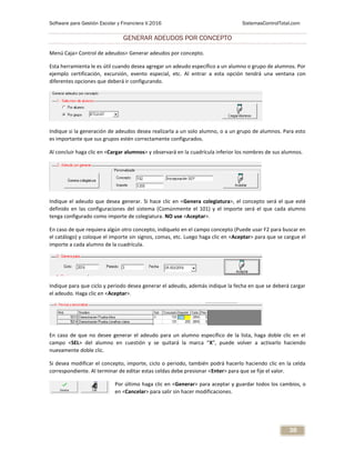 Software para Gestión Escolar y Financiera V.2016 SistemasControlTotal.com
38
GENERAR ADEUDOS POR CONCEPTO
Menú Caja> Control de adeudos> Generar adeudos por concepto.
Esta herramienta le es útil cuando desea agregar un adeudo específico a un alumno o grupo de alumnos. Por
ejemplo certificación, excursión, evento especial, etc. Al entrar a esta opción tendrá una ventana con
diferentes opciones que deberá ir configurando.
Indique si la generación de adeudos desea realizarla a un solo alumno, o a un grupo de alumnos. Para esto
es importante que sus grupos estén correctamente configurados.
Al concluir haga clic en <Cargar alumnos> y observará en la cuadrícula inferior los nombres de sus alumnos.
Indique el adeudo que desea generar. Si hace clic en <Genera colegiatura>, el concepto será el que esté
definido en las configuraciones del sistema (Comúnmente el 101) y el importe será el que cada alumno
tenga configurado como importe de colegiatura. NO use <Aceptar>.
En caso de que requiera algún otro concepto, indíquelo en el campo concepto (Puede usar F2 para buscar en
el catálogo) y coloque el importe sin signos, comas, etc. Luego haga clic en <Aceptar> para que se cargue el
importe a cada alumno de la cuadrícula.
Indique para que ciclo y periodo desea generar el adeudo, además indique la fecha en que se deberá cargar
el adeudo. Haga clic en <Aceptar>.
En caso de que no desee generar el adeudo para un alumno específico de la lista, haga doble clic en el
campo <SEL> del alumno en cuestión y se quitará la marca “X”, puede volver a activarlo haciendo
nuevamente doble clic.
Si desea modificar el concepto, importe, ciclo o periodo, también podrá hacerlo haciendo clic en la celda
correspondiente. Al terminar de editar estas celdas debe presionar <Enter> para que se fije el valor.
Por último haga clic en <Generar> para aceptar y guardar todos los cambios, o
en <Cancelar> para salir sin hacer modificaciones.
 