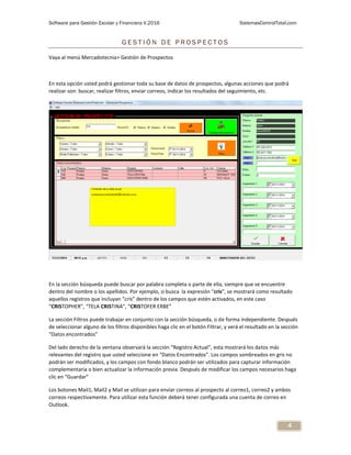 Software para Gestión Escolar y Financiera V.2016 SistemasControlTotal.com
4
G E S T I Ó N D E P R O S P E C T O S
Vaya al menú Mercadotecnia> Gestión de Prospectos
En esta opción usted podrá gestionar toda su base de datos de prospectos, algunas acciones que podrá
realizar son: buscar, realizar filtros, enviar correos, indicar los resultados del seguimiento, etc.
En la sección búsqueda puede buscar por palabra completa o parte de ella, siempre que se encuentre
dentro del nombre o los apellidos. Por ejemplo, si busca la expresión “cris”, se mostrará como resultado
aquellos registros que incluyan “cris” dentro de los campos que estén activados, en este caso
“CRISTOPHER”, “TELA CRISTINA”, “CRISTOFER ERBE”
La sección Filtros puede trabajar en conjunto con la sección búsqueda, o de forma independiente. Después
de seleccionar alguno de los filtros disponibles haga clic en el botón Filtrar, y verá el resultado en la sección
“Datos encontrados”
Del lado derecho de la ventana observará la sección “Registro Actual”, esta mostrará los datos más
relevantes del registro que usted seleccione en “Datos Encontrados”. Los campos sombreados en gris no
podrán ser modificados, y los campos con fondo blanco podrán ser utilizados para capturar información
complementaria o bien actualizar la información previa. Después de modificar los campos necesarios haga
clic en “Guardar”
Los botones Mail1, Mail2 y Mail se utilizan para enviar correos al prospecto al correo1, correo2 y ambos
correos respectivamente. Para utilizar esta función deberá tener configurada una cuenta de correo en
Outlook.
 