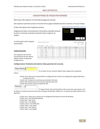 Software para Gestión Escolar y Financiera V.2016 SistemasControlTotal.com
40
MÁS REPORTES
CONCENTRADO DE PAGOS POR PERIODO
Menú Caja> Mas reportes> Concentrado de pagos por periodo.
Este reporte le permitirá conocer el resumen de los pagos realizados durante la semana o mes que indique.
Al abrir esta opción verá la siguiente ventana;
Asegúrese de indicar correctamente el ciclo (año), el periodo semanal
(es decir la semana), el periodo mensual (o mes), y haga clic en
aceptar.
A continuación verá el reporte
concentrado:
CONFIGURACIÓN:
Para asegurarse del correcto
funcionamiento de este reporte,
deberá verificar las siguientes
configuraciones:
Configuraciones> Parámetros del sistema> Datos generales de la escuela.
En el campo <Primer_Semana> deberá colocar alguno de los siguientes
valores:
0 (valor cero)= dejar que el sistema defina la configuración de acuerdo a la configuración regional definida en
el panel de control.
1 (valor uno)= Empezar con la semana que contiene 1 de enero.
2 (valor dos)= Semana que tiene al menos 4 días del nuevo año.
3 (valor tres)= Primer semana completa del año.
El campo <Primer_Dia> permite definir el día en que inicia cada semana, a fin
de validar si la semana transcurrirá de lunes a domingo, de domingo a sábado, etc. Los valores que podrá utilizar son los
siguientes:
0 (valor cero) = dejar que el sistema use la configuración del panel de control de Windows.
1 (valor uno) = Usar Domingo (Default).
2 (valor dos) = Usar Lunes.
3 (valor tres) = Usar Martes.
4 (valor cuatro) = Usar Miércoles.
5 (valor cinco) = Usar Jueves.
6 (valor seis) = Usar Viernes.
7 (valor siete) = Usar Sábado.
 
